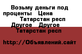 Возьму деньги под проценты › Цена ­ 10 000 000 - Татарстан респ. Другое » Другое   . Татарстан респ.